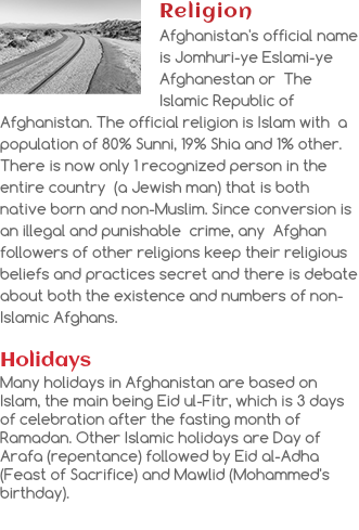 ﷯Religion
Afghanistan's official name is Jomhuri-ye Eslami-ye Afghanestan or The Islamic Republic of Afghanistan. The official religion is Islam with a population of 80% Sunni, 19% Shia and 1% other. There is now only 1 recognized person in the entire country (a Jewish man) that is both native born and non-Muslim. Since conversion is an illegal and punishable crime, any Afghan followers of other religions keep their religious beliefs and practices secret and there is debate about both the existence and numbers of non-Islamic Afghans. Holidays
Many holidays in Afghanistan are based on Islam, the main being Eid ul-Fitr, which is 3 days of celebration after the fasting month of Ramadan. Other Islamic holidays are Day of Arafa (repentance) followed by Eid al-Adha (Feast of Sacrifice) and Mawlid (Mohammed's birthday).